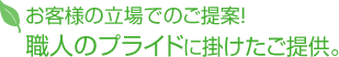 お客様の立場でのご提案！ 職人のプライドに掛けたご提供。