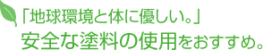 「地球環境と体に優しい。」 安全な塗料の使用をおすすめ。